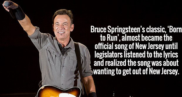 music artist - Bruce Springsteen's classic, "Born to Run', almost became the official song of New Jersey until legislators listened to the lyrics and realized the song was about Swanting to get out of New Jersey.