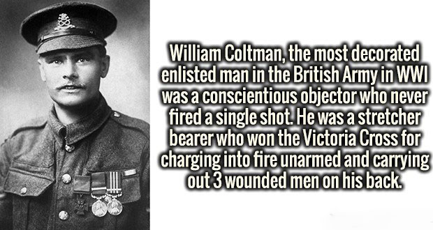 military officer - William Coltman, the most decorated enlisted man in the British Army in Wwi was a conscientious objector who never fired a single shot. He was a stretcher bearer who won the Victoria Cross for charging into fire unarmed and carrying out