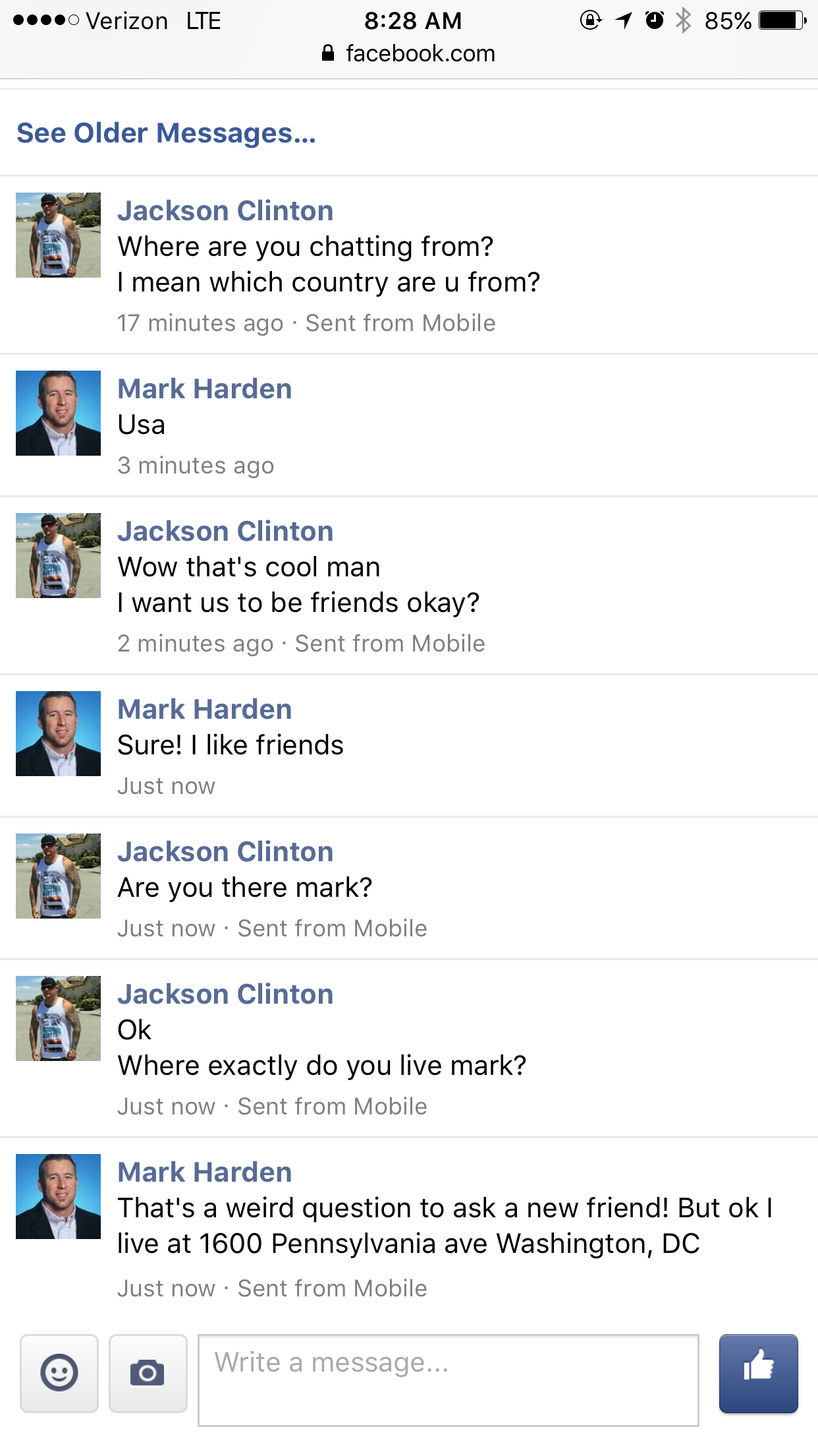 troll scammer white house - Verizon Lte facebook.com 1085% See Older Messages... Jackson Clinton Where are you chatting from? I mean which country are u from? 17 minutes ago Sent from Mobile Mark Harden Usa 3 minutes ago Jackson Clinton Wow that's cool ma