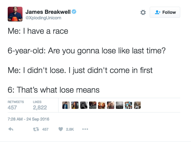 Sarcasm - James Breakwell Me I have a race 6yearold Are you gonna lose last time? Me I didn't lose. I just didn't come in first 6 That's what lose means 457 2,822 W Ib 2457 .