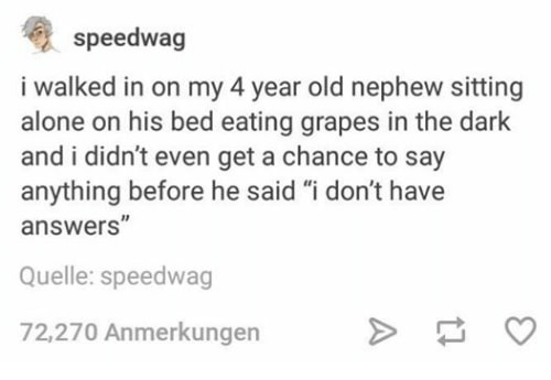 don t have answers - speedwag i walked in on my 4 year old nephew sitting alone on his bed eating grapes in the dark and i didn't even get a chance to say anything before he said "i don't have answers" Quelle speedwag 72,270 Anmerkungen