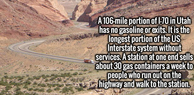 road - A 106mile portion of 170 in Utah has no gasoline or exits. It is the longest portion of the Us Interstate system without services. A station at one end sells about 30 gas containers a week to people who run out on the highway and walk to the statio