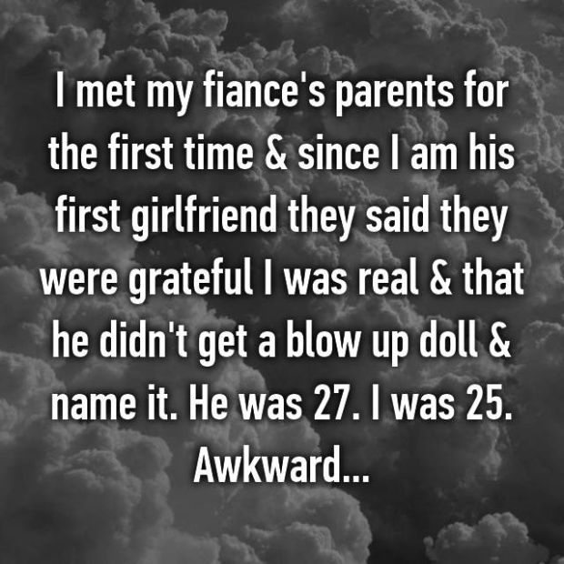 whisper - atmosphere - I met my fiance's parents for the first time & since I am his first girlfriend they said they were grateful I was real & that he didn't get a blow up doll & name it. He was 27. I was 25. Awkward...