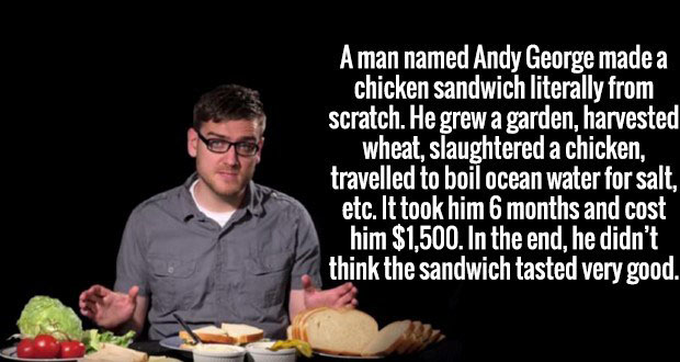 cool facts bro - Aman named Andy George made a chicken sandwich literally from scratch. He grew a garden, harvested wheat, slaughtered a chicken, travelled to boil ocean water for salt, etc. It took him 6 months and cost him $1,500. In the end, he didn't 