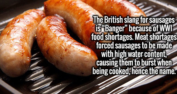Sausage - The British slang for sausages is Banger" because of Wwi food shortages. Meat shortages forced sausages to be made with high water content, causing them to burst when being cooked, hence the name.