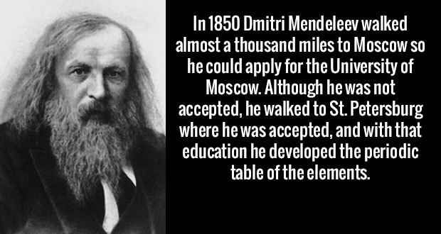 In 1850 Dmitri Mendeleev walked almost a thousand miles to Moscow So he could apply for the University of Moscow. Although he was not accepted, he walked to St. Petersburg where he was accepted, and with that education he developed the periodic table of…