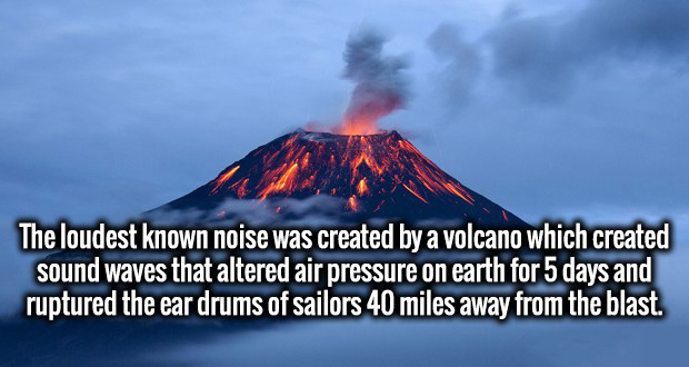 heat - The loudest known noise was created by a volcano which created sound waves that altered air pressure on earth for 5 days and ruptured the ear drums of sailors 40 miles away from the blast.