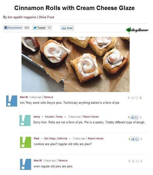 ken m reddit - Cinnamon Rolls with Cream Cheese Glaze By bon apptit magazine | Shine Food Recommend 924 Tweet 57 Emait KollegeHumor 03 Ken M 4 days ago Remove Um They arent rolls theyre pies. Technicaly anything baked is a form of pie Jerry Houston, Texas