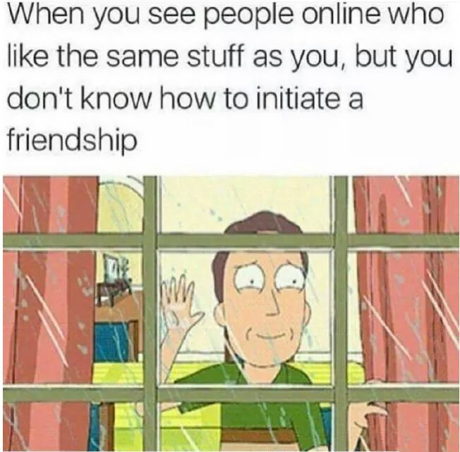 social anxiety memes - When you see people online who the same stuff as you, but you don't know how to initiate a friendship