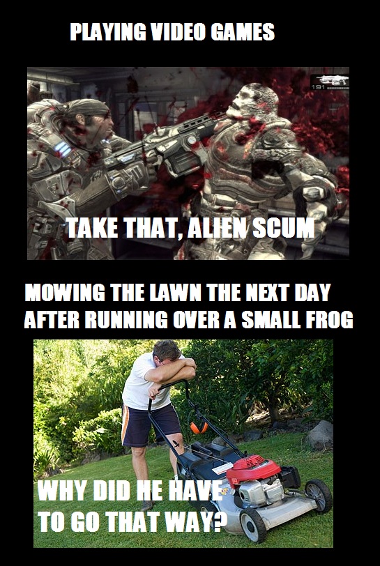 video games vs real life - Playing Video Games Take That, Alien Scum Mowing The Lawn The Next Day After Running Over A Small Frog Why Did He Have To Go That Way?