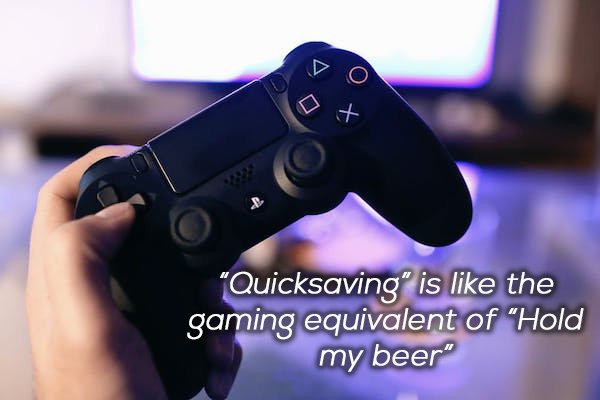 playing ps4 - to "Quicksaving" is the gaming equivalent of "Hold my beer"