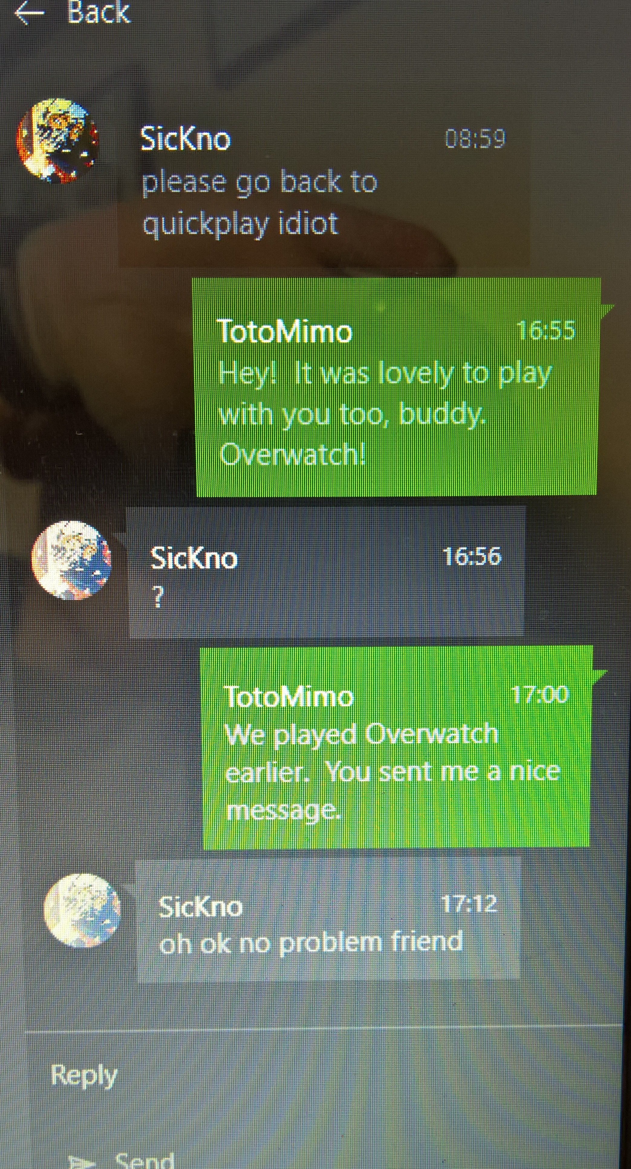 screenshot - Back Sickno please go back to quickplay idiot Toto Mimo Hey! It was lovely to play with you too, buddy. Overwatch! Sickno Toto Mimo We played Overwatch earlier. You sent me a nice massage Sickno oh ok no problem friend Sand