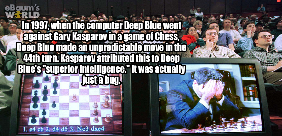 deep blue chess - eBaum's World In 1997, when the computer Deep Blue went against Gary Kasparov in a game of Chess Deep Blue made an unpredictable move in the 44th turn. Kasparov attributed this to Deep Blue's "superior intelligence." It was actually just