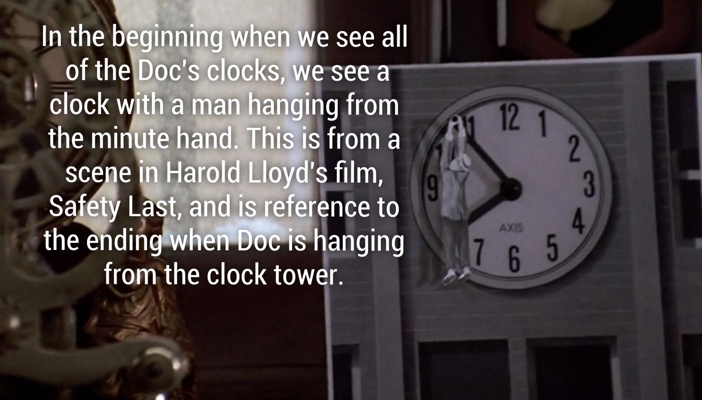 Al 12 In the beginning when we see all of the Doc's clocks, we see a clock with a man hanging from the minute hand. This is from a scene in Harold Lloyd's film, Safety Last, and is reference to the ending when Doc is hanging from the clock tower. Axis 47 
