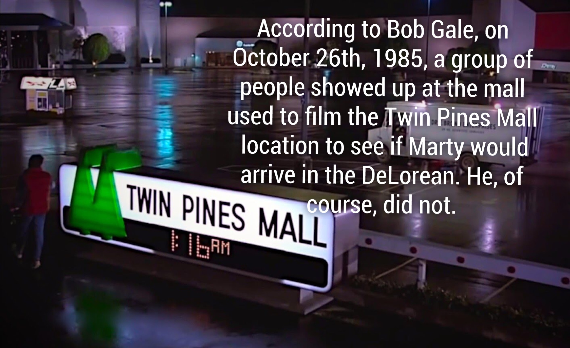 twin pines mall - According to Bob Gale, on October 26th, 1985, a group of people showed up at the mall used to film the Twin Pines Mall location to see if Marty would arrive in the DeLorean. He, of In Pines M course, did not. Twin Pines Mall