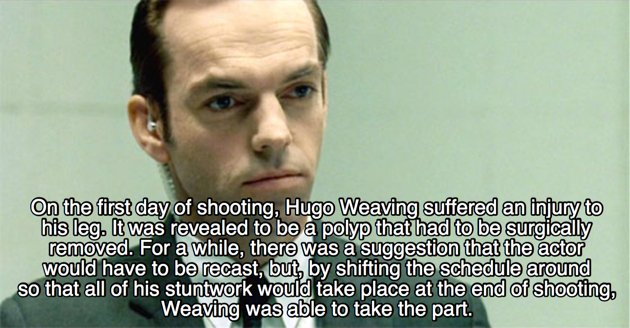 matrix facts - On the first day of shooting, Hugo Weaving suffered an injury to his leg. It was revealed to be a polyp that had to be surgically removed. For a while, there was a suggestion that the actor would have to be recast, but, by shifting the sche