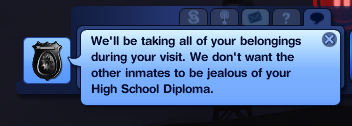 sims 3 jokes - > We'll be taking all of your belongings during your visit. We don't want the other inmates to be jealous of your High School Diploma.