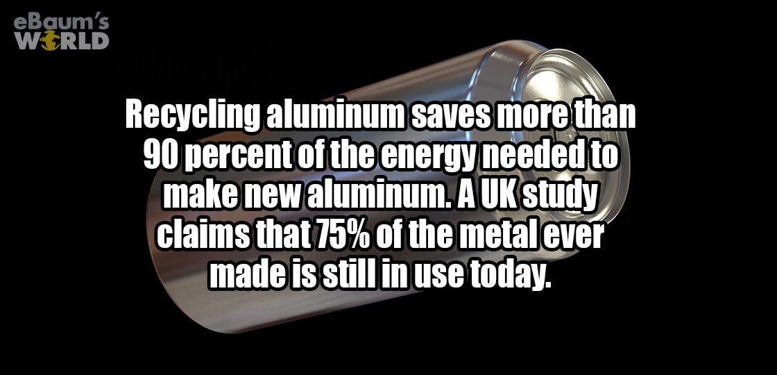 ebaumsworld - eBaum's World Recycling aluminum saves more than 90 percent of the energy needed to make new aluminum. A Uk study claims that 75% of the metal ever made is still in use today.