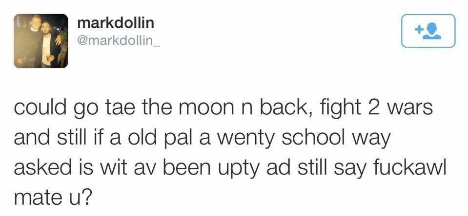 I could go to the moon and back, fight two wars and still if an old friend I went to school with asked me what I'd been up to I'd still say "nothing mate, you?"