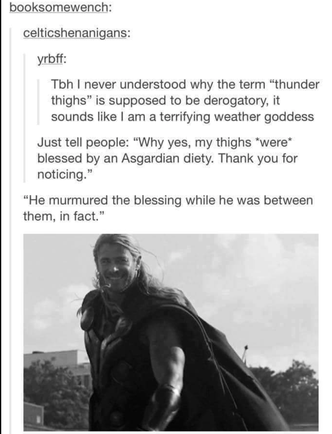 thor thunder thighs - booksomewench celticshenanigans yrbff Tbh I never understood why the term "thunder thighs" is supposed to be derogatory, it sounds I am a terrifying weather goddess Just tell people "Why yes, my thighs were blessed by an Asgardian di