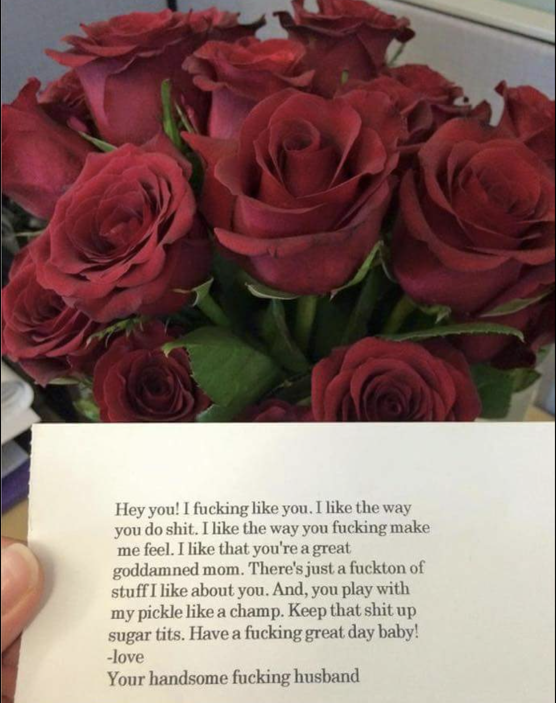 funny love note with flowers - Hey you! I fucking you. I the way you do shit. I the way you fucking make me feel. I that you're a great goddamned mom. There's just a fuckton of stuff I about you. And, you play with my pickle a champ. Keep that shit up sug