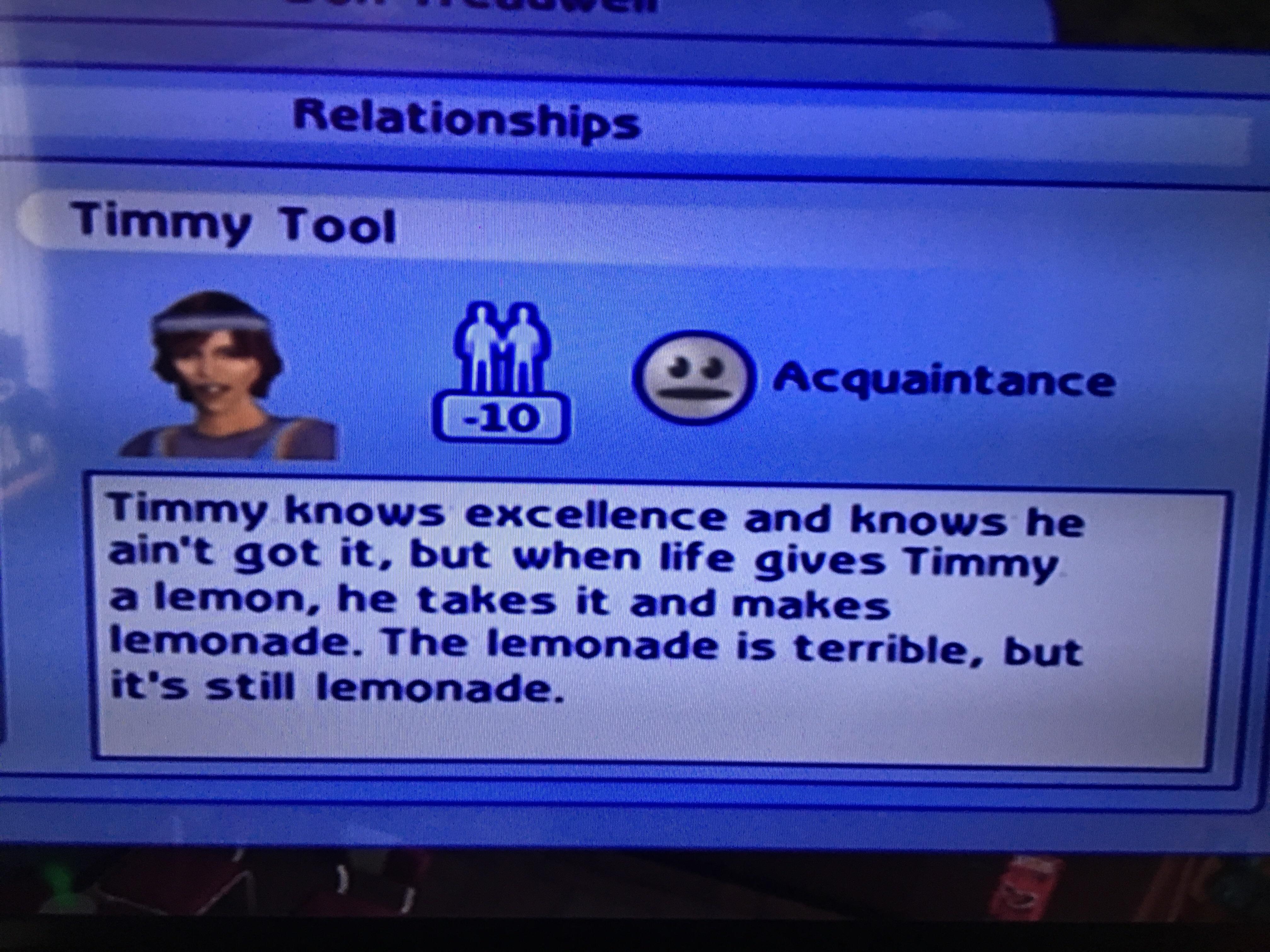 timmy tool sims 2 - Relationships Timmy Tool Acquaintance 10 Timmy knows excellence and knows he ain't got it, but when life gives Timmy a lemon, he takes it and makes lemonade. The lemonade is terrible, but it's still lemonade.