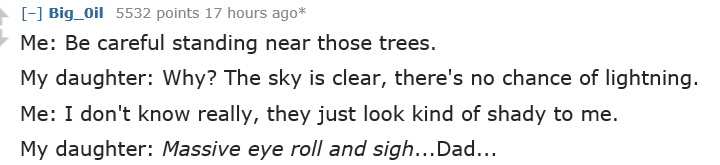 dad jokes - handwriting - Big_Oil 5532 points 17 hours ago Me Be careful standing near those trees. My daughter Why? The sky is clear, there's no chance of lightning. Me I don't know really, they just look kind of shady to me. My daughter Massive eye roll