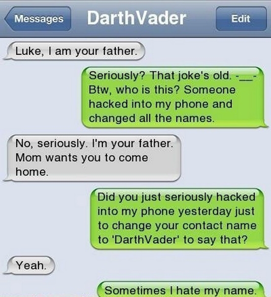 dad jokes - Messages Darth Vader Edit Luke, I am your father. Seriously? That joke's old. Btw, who is this? Someone hacked into my phone and changed all the names. No, seriously. I'm your father. Mom wants you to come home. Did you just seriously hacked i