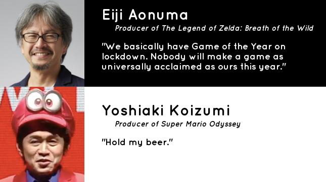 Eiji Aonuma Producer of The Legend of Zelda Breath of the Wild "We basically have Game of the Year on lockdown. Nobody will make a game as universally acclaimed as ours this year." Yoshiaki Koizumi Producer of Super Mario Odyssey "Hold my beer."