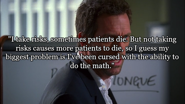 gregory house best quotes - "I take risks, sometimes patients die. But not taking risks causes more patients to die, so I guess my biggest problem is I've been cursed with the ability to do the math." Oneve