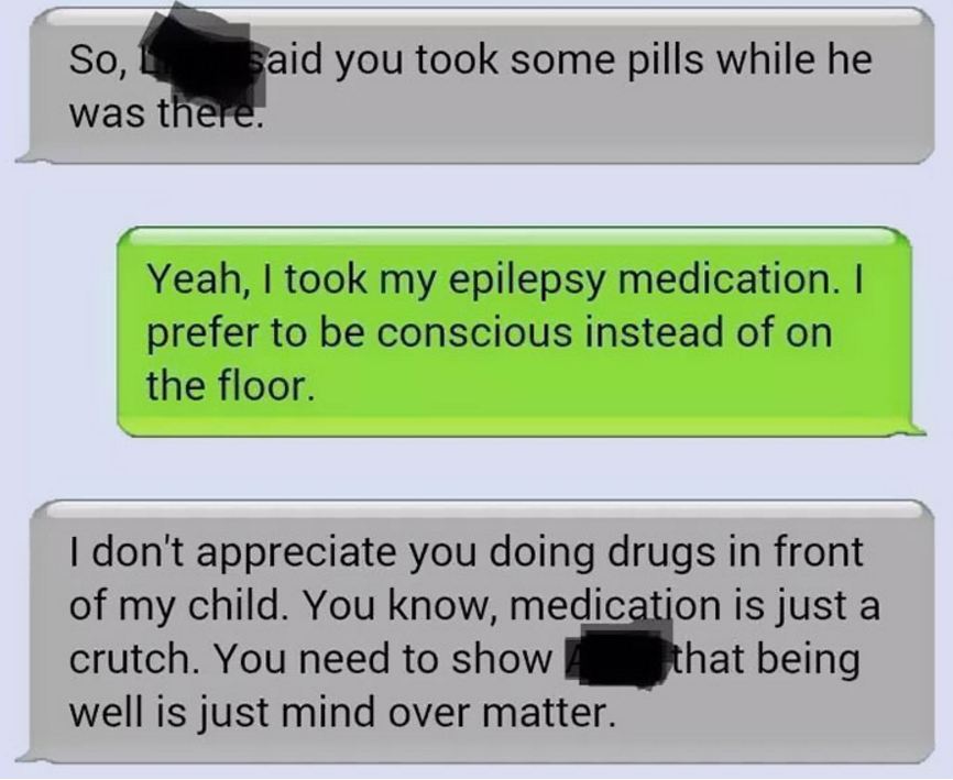 Epilepsy - So, said you took some pills while he was there. Yeah, I took my epilepsy medication. I prefer to be conscious instead of on the floor. I don't appreciate you doing drugs in front of my child. You know, medication is just a crutch. You need to 