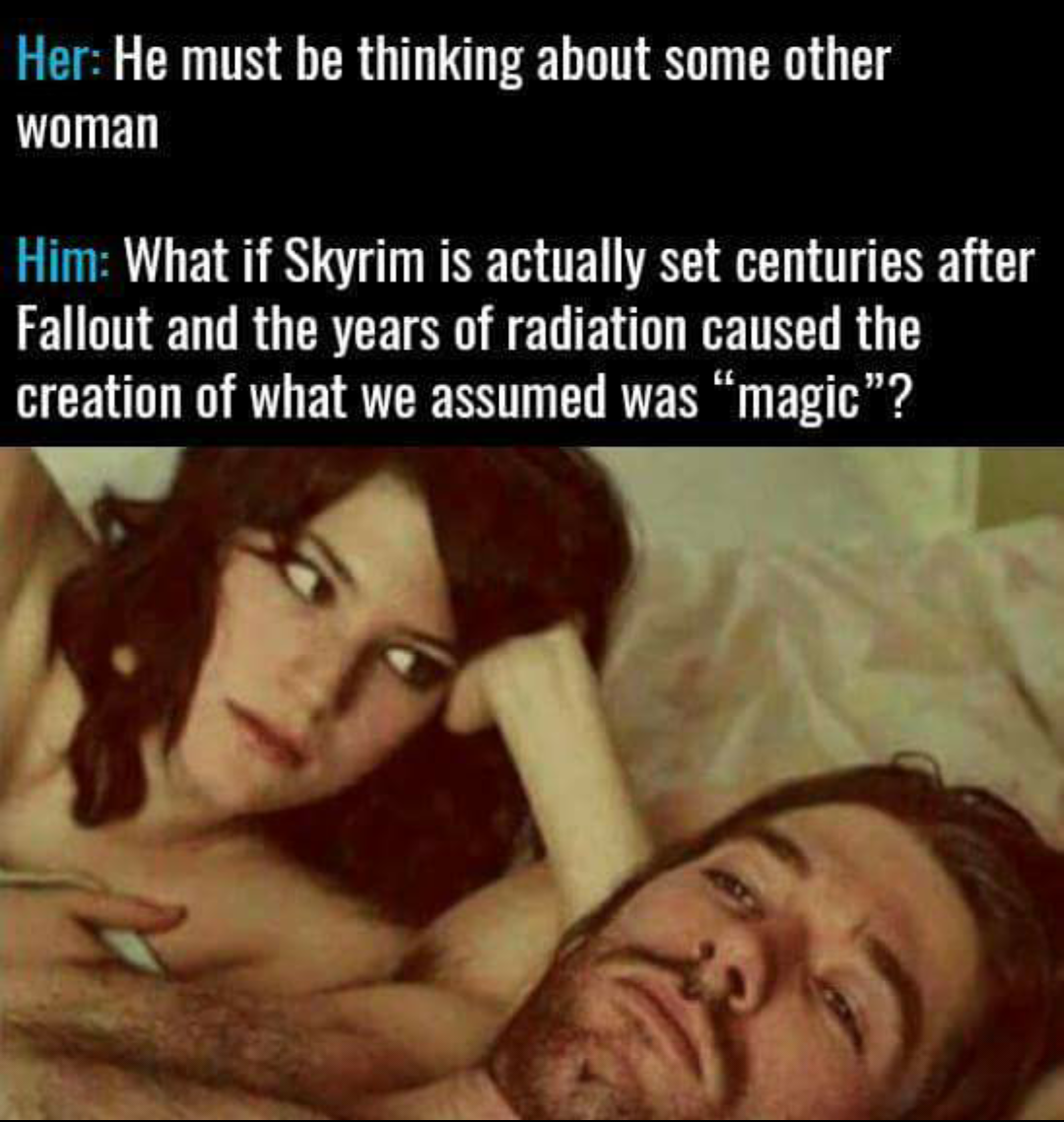 gaming men thinking about meme - Her He must be thinking about some other woman Him What if Skyrim is actually set centuries after Fallout and the years of radiation caused the creation of what we assumed was magic"?