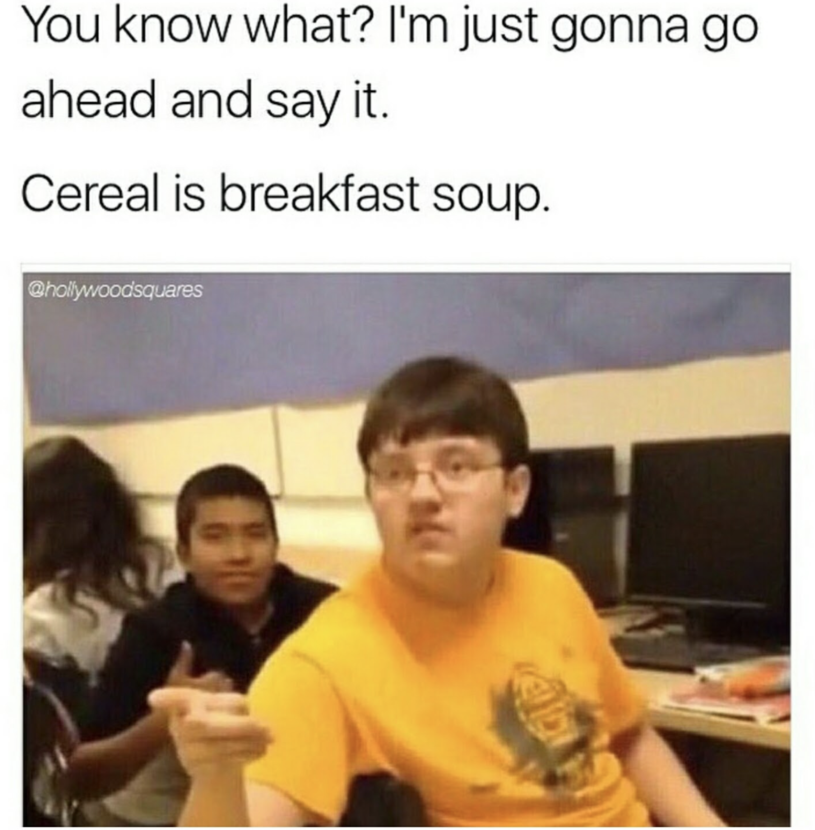 you know what i m gonna say - You know what? I'm just gonna go ahead and say it. Cereal is breakfast soup. whollywoodsquares