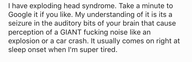 me as i am quotes - I have exploding head syndrome. Take a minute to Google it if you . My understanding of it is its a seizure in the auditory bits of your brain that cause perception of a Giant fucking noise an explosion or a car crash. It usually comes