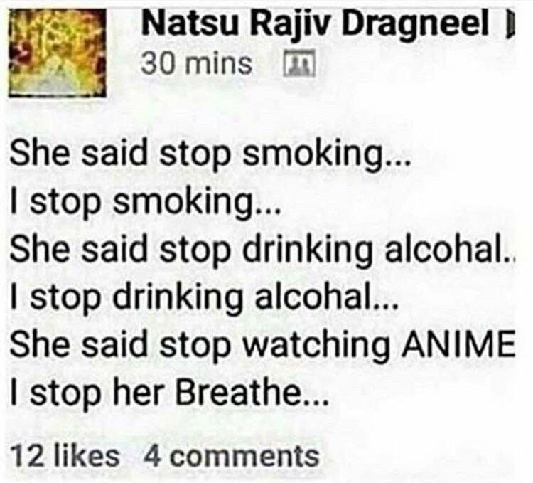 she said stop watching anime i stop her breathe - Natsu Rajiv Dragneel 30 mins m She said stop smoking... I stop smoking... She said stop drinking alcohal. I stop drinking alcohal... She said stop watching Anime I stop her Breathe... 12 4