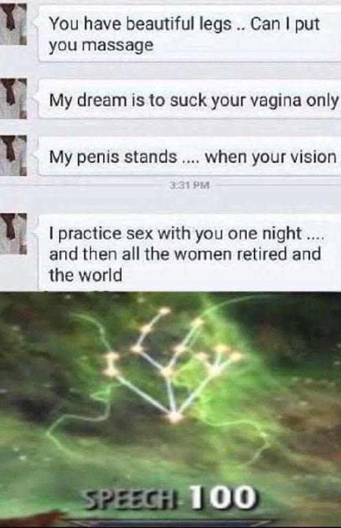 speech level 100 - You have beautiful legs ... Can I put you massage My dream is to suck your vagina only My penis stands .... when your vision I practice sex with you one night ... and then all the women retired and the world Speech 100