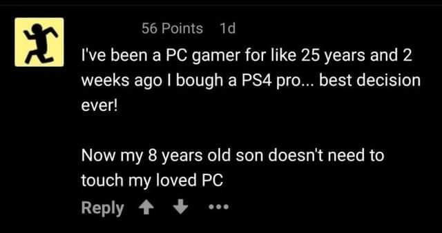 pc master race son - 56 Points 1d I've been a Pc gamer for 25 years and 2 weeks ago I bough a PS4 pro... best decision ever! Now my 8 years old son doesn't need to touch my loved Pc ..