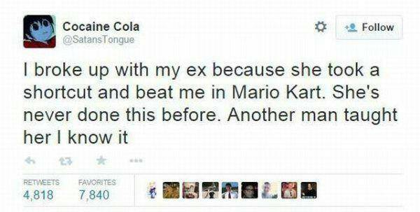 Cocaine Cola I broke up with my ex because she took a shortcut and beat me in Mario Kart. She's never done this before. Another man taught her I know it 4,818 Favorites 7,840