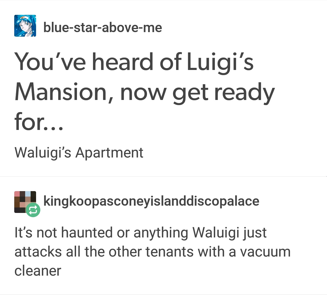 document - bluestaraboveme You've heard of Luigi's Mansion, now get ready for... Waluigi's Apartment kingkoopasconeyislanddiscopalace It's not haunted or anything Waluigi just attacks all the other tenants with a vacuum cleaner