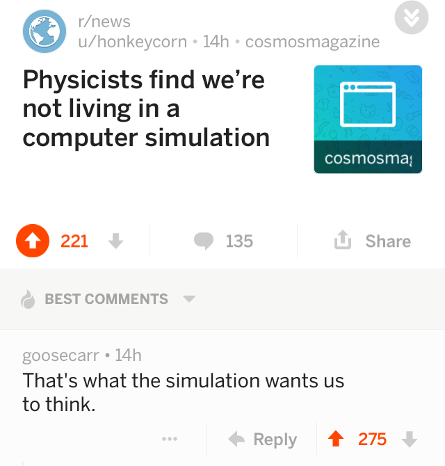 web page - rnews uhonkeycorn 14h cosmosmagazine Physicists find we're not living in a computer simulation cosmosma 221 135 Best goosecarr 14h That's what the simulation wants us to think. 1 275