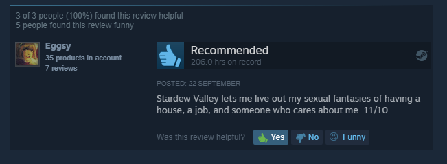 screenshot - 3 of 3 people 100% found this review helpful 5 people found this review funny Eggsy 35 products in account 7 reviews Recommended 206.0 hrs on record Posted 22 September Stardew Valley lets me live out my sexual fantasies of having a house, a 