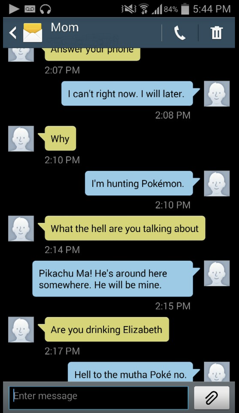elizabeth and mom text messages - N 1184% Mom Answer your phone I can't right now. I will later. Why I'm hunting Pokmon What the hell are you talking about Pikachu Ma! He's around here somewhere. He will be mine. Are you drinking Elizabeth Hell to the mut