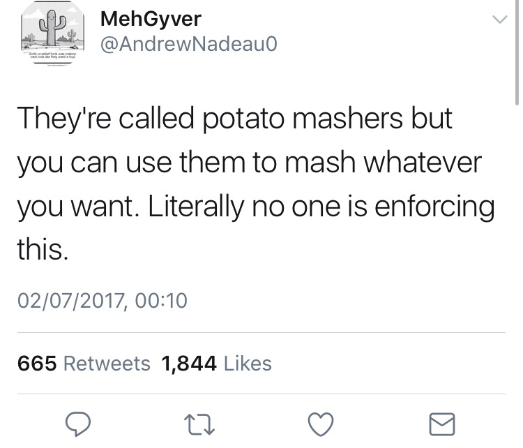 angle - MehGyver Nadeauo They're called potato mashers but you can use them to mash whatever you want. Literally no one is enforcing this. 02072017, 665 1,844