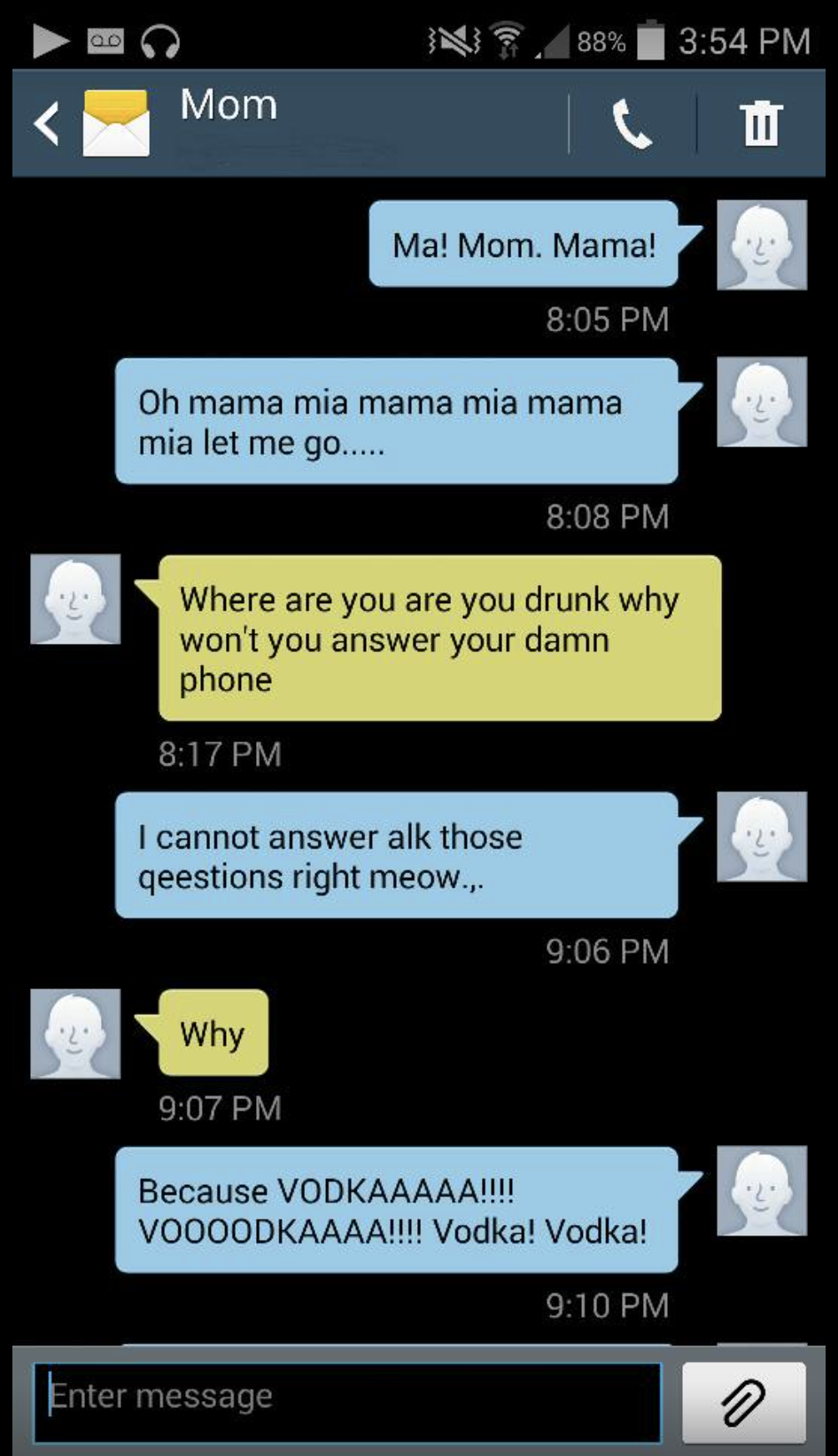 mother daughter texts elizabeth - N 88% Mom Ma! Mom. Mama! Oh mama mia mama mia mama mia let me go..... Where are you are you drunk why won't you answer your damn phone I cannot answer alk those geestions right meow... Why Because Vodkaaaaa!!!! Voooodkaaa