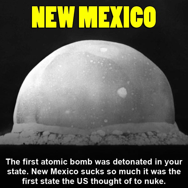 big yec - New Mexico The first atomic bomb was detonated in your state. New Mexico sucks so much it was the first state the Us thought of to nuke.