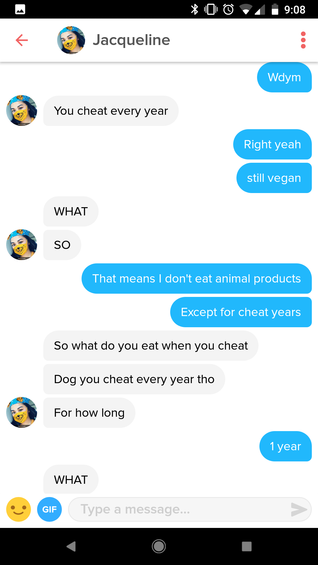 fickle girls - 08 Jacqueline Wdym You cheat every year Right yeah still vegan What So so That means I don't eat animal products Except for cheat years So what do you eat when you cheat Dog you cheat every year tho For how long 1 year What Gif Type a messa