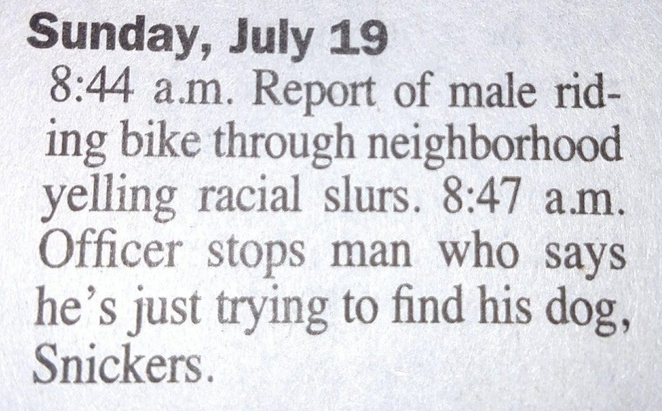 quotes - Sunday, July 19 a.m. Report of male rid ing bike through neighborhood yelling racial slurs. a.m. Officer stops man who says he's just trying to find his dog, Snickers.