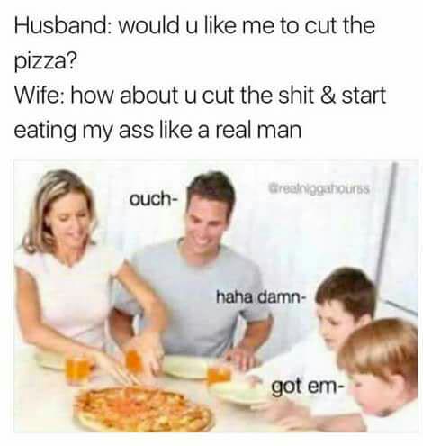 eat my ass like a man meme - Husband would u me to cut the pizza? Wife how about u cut the shit & start eating my ass a real man Creanggatours ouch haha damn got em