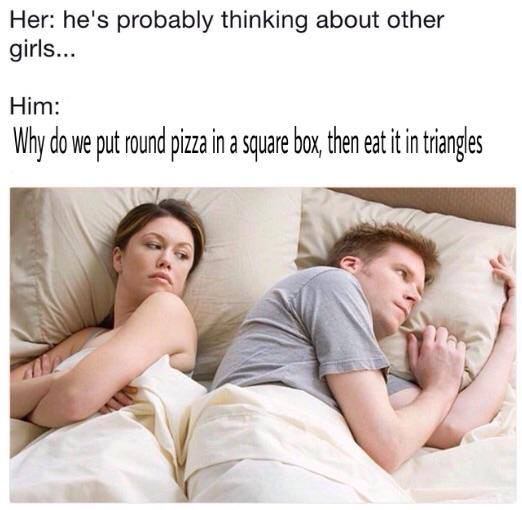 he is thinking about meme - Her he's probably thinking about other girls... Him Why do we put round pizza in a square box, then eat it in triangles