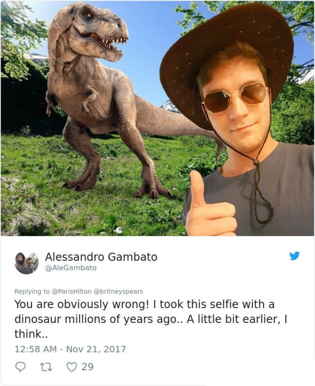 Alessandro Gambato You are obviously wrong! I took this selfie with a dinosaur millions of years ago.. A little bit earlier, I think.. 27 29